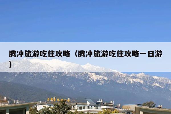 腾冲旅游吃住攻略（腾冲旅游吃住攻略一日游）
