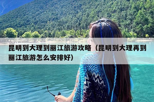 昆明到大理到丽江旅游攻略（昆明到大理再到丽江旅游怎么安排好）
