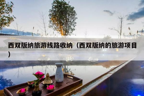 西双版纳旅游线路收纳（西双版纳的旅游项目）
