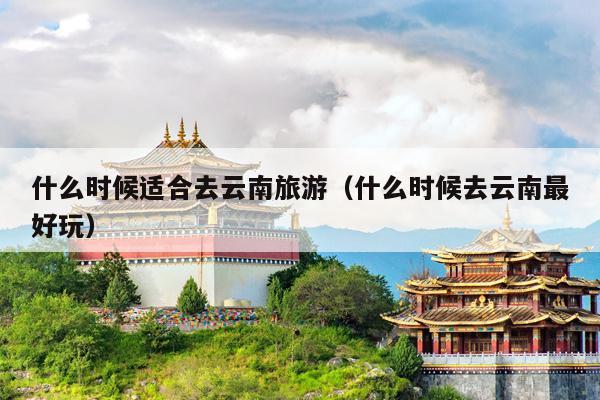 什么时候适合去云南旅游（什么时候去云南最好玩）