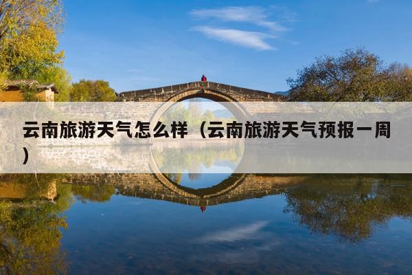 云南旅游天气怎么样（云南旅游天气预报一周）