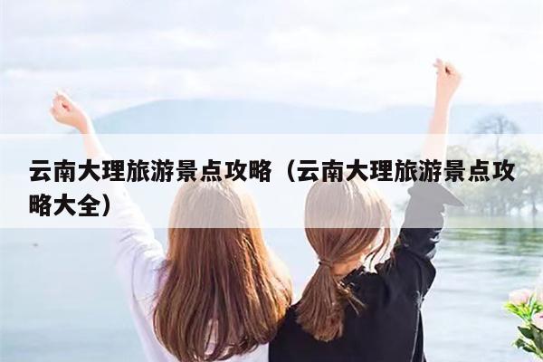 云南大理旅游景点攻略（云南大理旅游景点攻略大全）