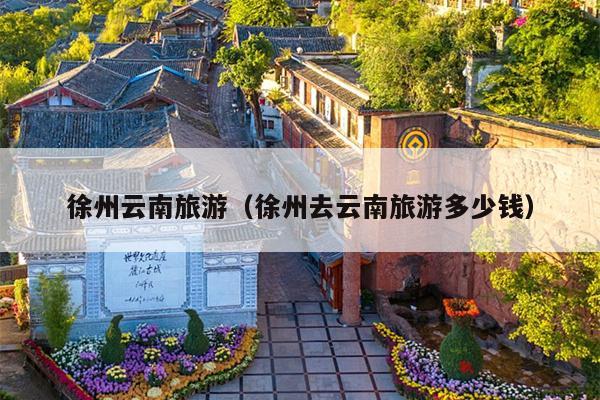 徐州云南旅游（徐州去云南旅游多少钱）
