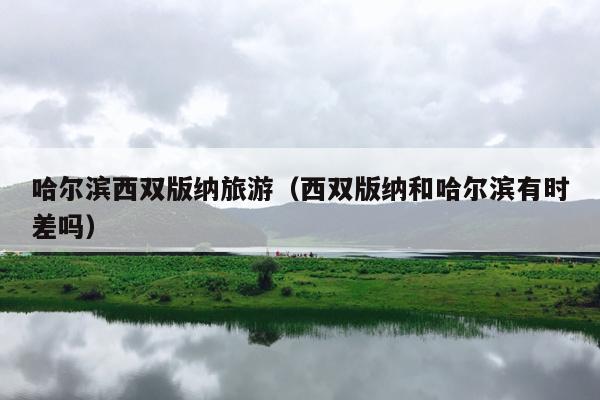哈尔滨西双版纳旅游（西双版纳和哈尔滨有时差吗）