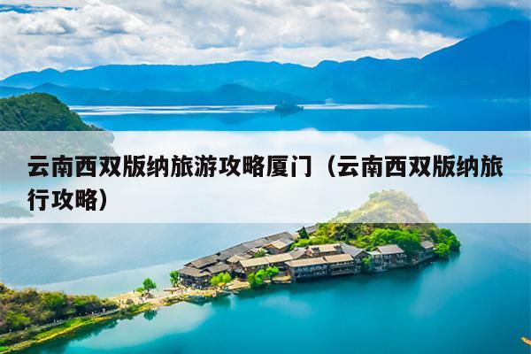 云南西双版纳旅游攻略厦门（云南西双版纳旅行攻略）