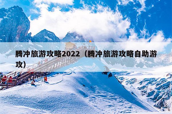 腾冲旅游攻略2022（腾冲旅游攻略自助游攻）