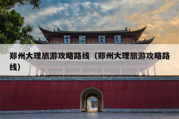 郑州大理旅游攻略路线（郑州大理旅游攻略路线）