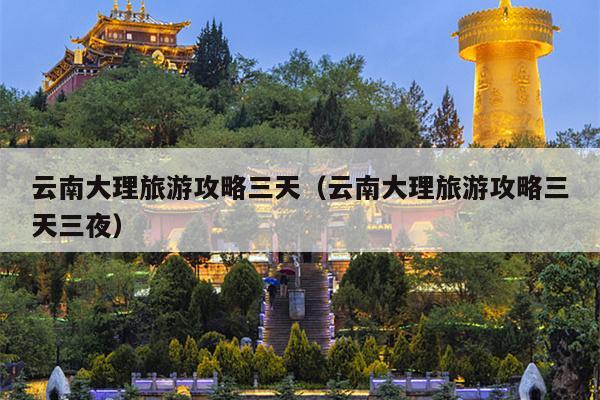 云南大理旅游攻略三天（云南大理旅游攻略三天三夜）