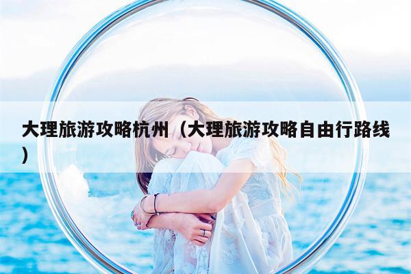 大理旅游攻略杭州（大理旅游攻略自由行路线）