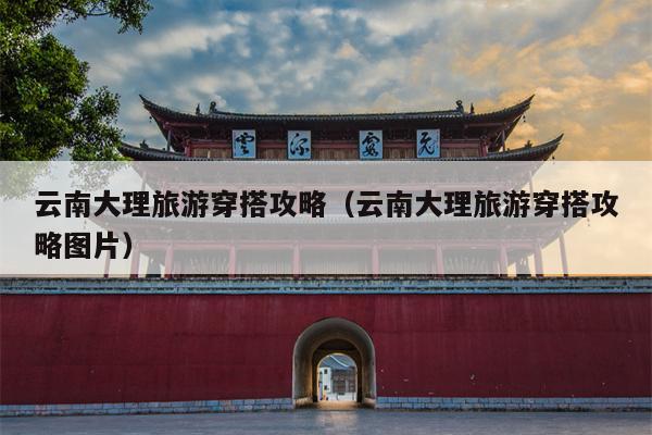 云南大理旅游穿搭攻略（云南大理旅游穿搭攻略图片）