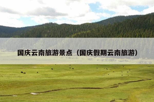 国庆云南旅游景点（国庆假期云南旅游）