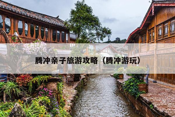 腾冲亲子旅游攻略（腾冲游玩）
