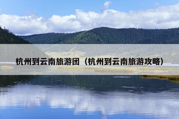 杭州到云南旅游团（杭州到云南旅游攻略）