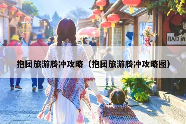 抱团旅游腾冲攻略（抱团旅游腾冲攻略图）