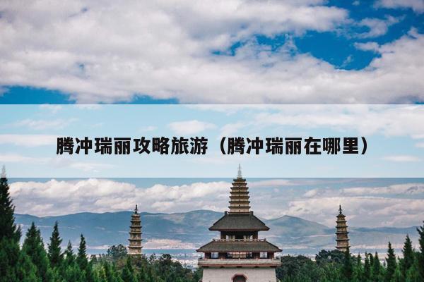 腾冲瑞丽攻略旅游（腾冲瑞丽在哪里）