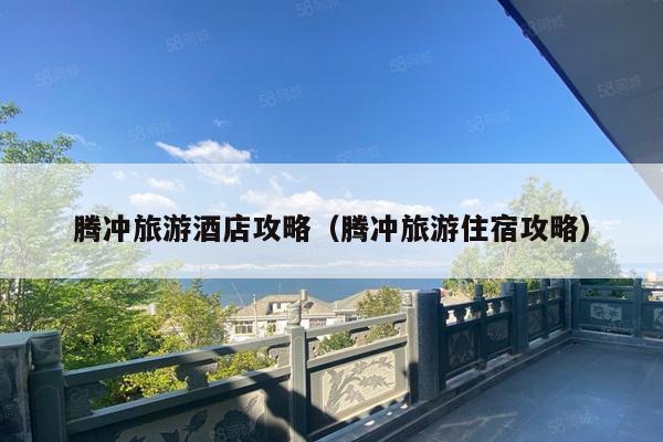 腾冲旅游酒店攻略（腾冲旅游住宿攻略）
