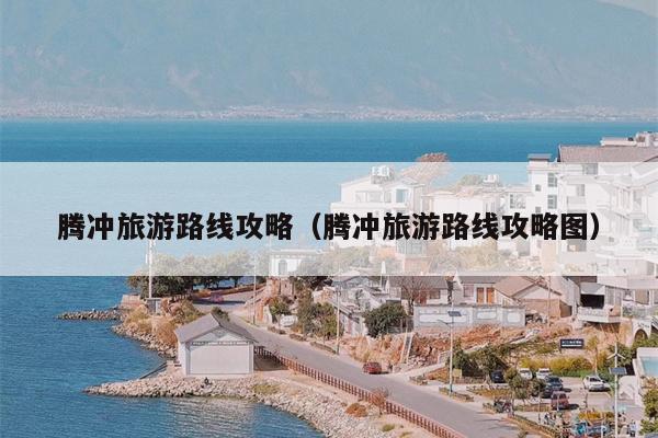 腾冲旅游路线攻略（腾冲旅游路线攻略图）