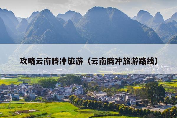 攻略云南腾冲旅游（云南腾冲旅游路线）