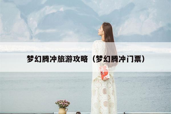 梦幻腾冲旅游攻略（梦幻腾冲门票）