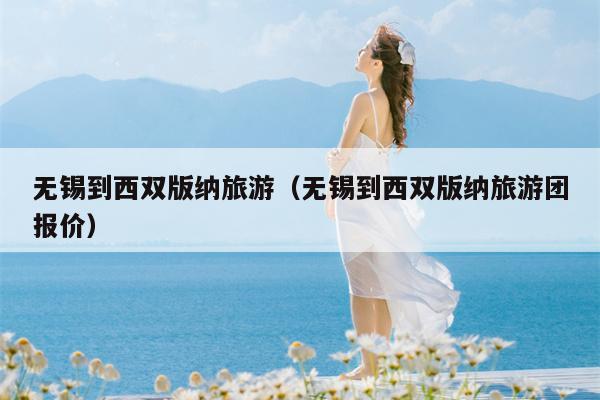 无锡到西双版纳旅游（无锡到西双版纳旅游团报价）