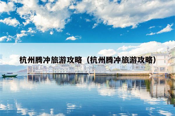杭州腾冲旅游攻略（杭州腾冲旅游攻略）