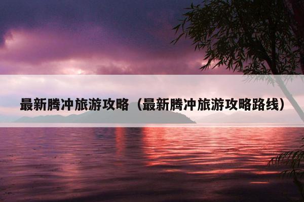 最新腾冲旅游攻略（最新腾冲旅游攻略路线）