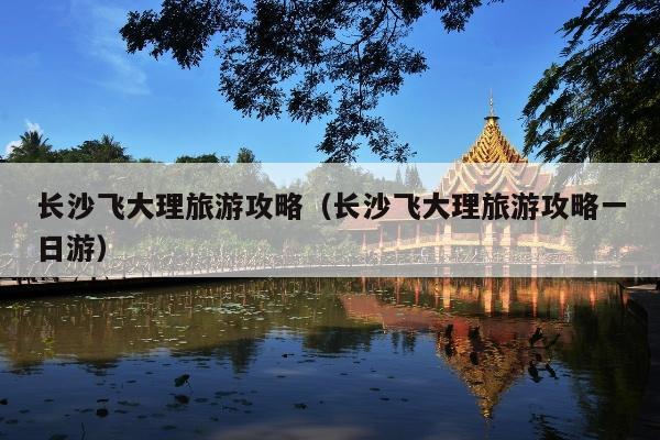 长沙飞大理旅游攻略（长沙飞大理旅游攻略一日游）