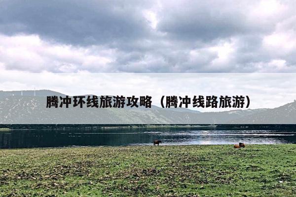 腾冲环线旅游攻略（腾冲线路旅游）