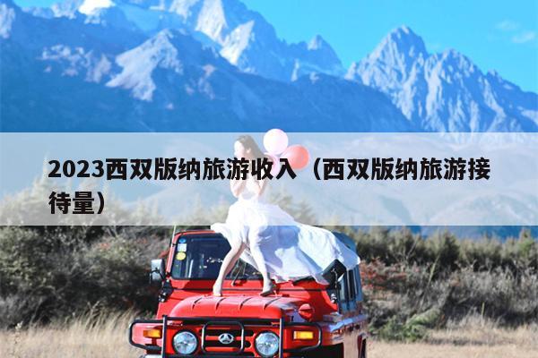 2023西双版纳旅游收入（西双版纳旅游接待量）