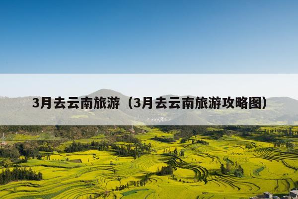 3月去云南旅游（3月去云南旅游攻略图）