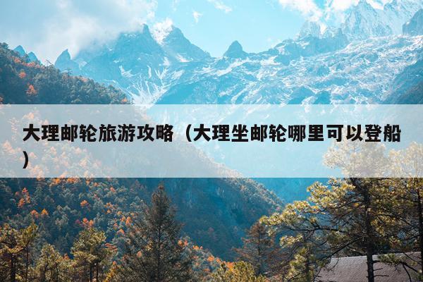 大理邮轮旅游攻略（大理坐邮轮哪里可以登船）