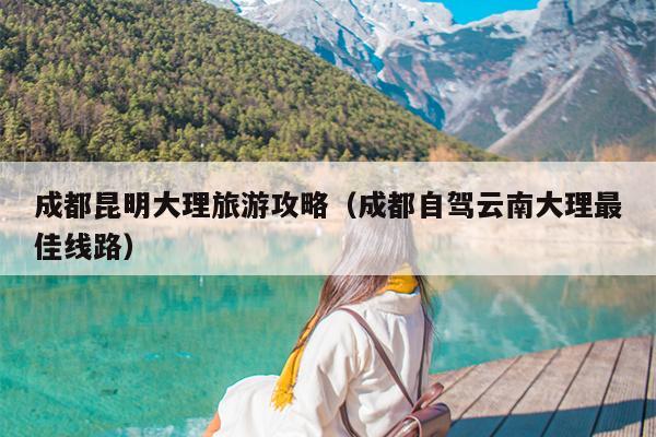 成都昆明大理旅游攻略（成都自驾云南大理最佳线路）