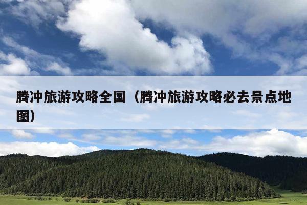 腾冲旅游攻略全国（腾冲旅游攻略必去景点地图）