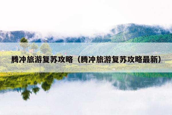 腾冲旅游复苏攻略（腾冲旅游复苏攻略最新）