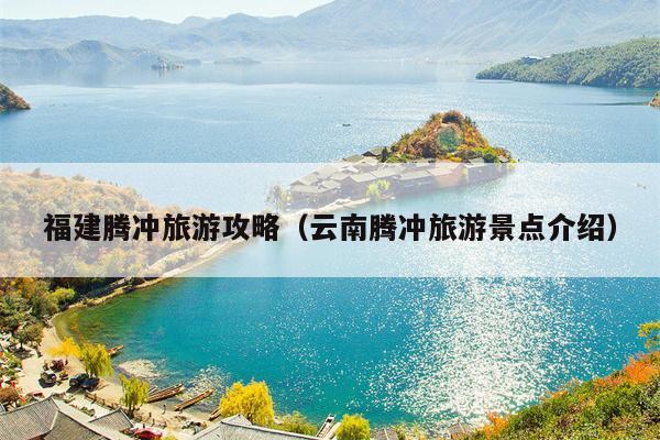 福建腾冲旅游攻略（云南腾冲旅游景点介绍）
