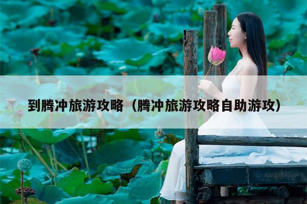 到腾冲旅游攻略（腾冲旅游攻略自助游攻）