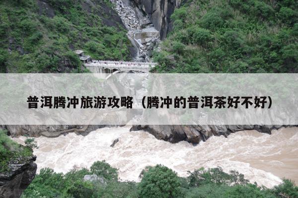 普洱腾冲旅游攻略（腾冲的普洱茶好不好）