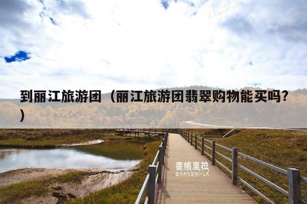 到丽江旅游团（丽江旅游团翡翠购物能买吗?）
