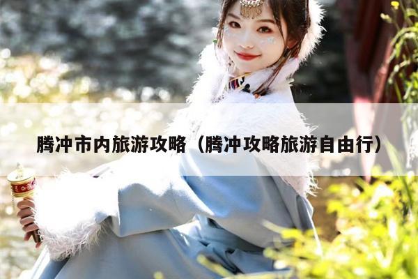 腾冲市内旅游攻略（腾冲攻略旅游自由行）