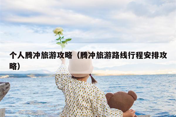 个人腾冲旅游攻略（腾冲旅游路线行程安排攻略）