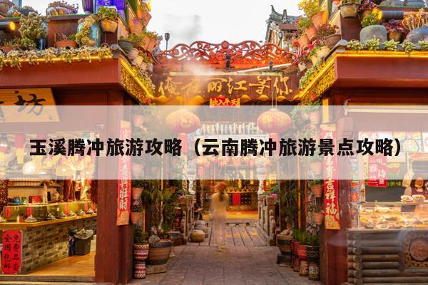 玉溪腾冲旅游攻略（云南腾冲旅游景点攻略）