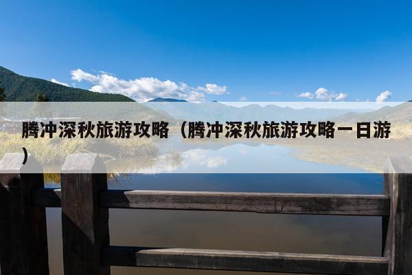 腾冲深秋旅游攻略（腾冲深秋旅游攻略一日游）