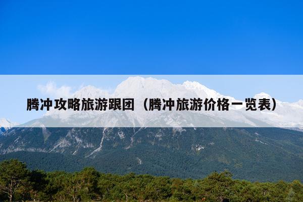 腾冲攻略旅游跟团（腾冲旅游价格一览表）