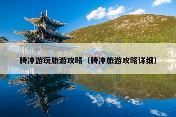 腾冲游玩旅游攻略（腾冲旅游攻略详细）