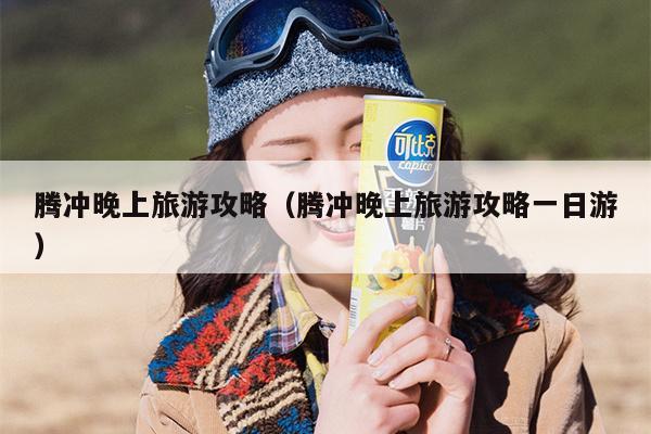 腾冲晚上旅游攻略（腾冲晚上旅游攻略一日游）