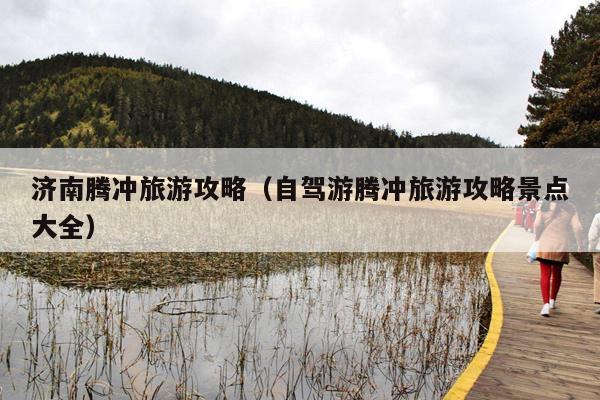 济南腾冲旅游攻略（自驾游腾冲旅游攻略景点大全）