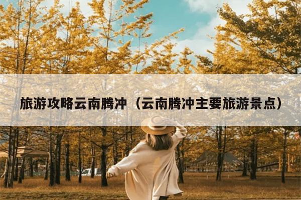 旅游攻略云南腾冲（云南腾冲主要旅游景点）