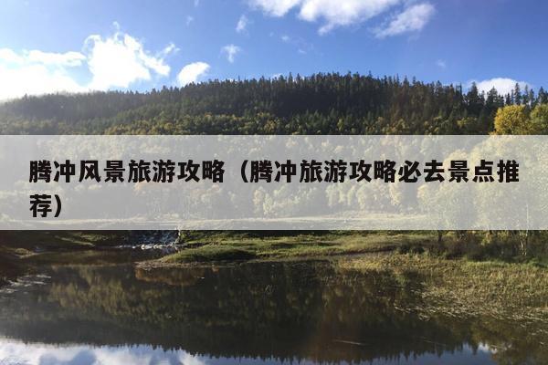 腾冲风景旅游攻略（腾冲旅游攻略必去景点推荐）