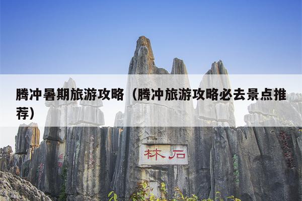 腾冲暑期旅游攻略（腾冲旅游攻略必去景点推荐）