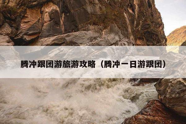 腾冲跟团游旅游攻略（腾冲一日游跟团）